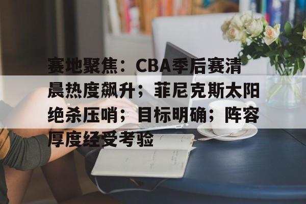 KPL电竞平台 -赛地聚焦:CBA季后赛清晨热度飙升;菲尼克斯太阳绝杀压哨;目标明确;阵容厚度经受考验的简单介绍