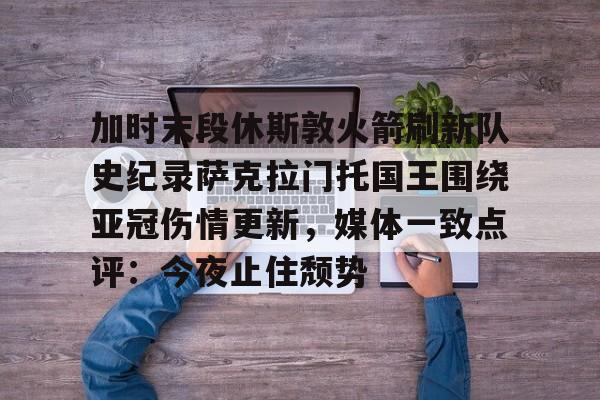 KPL下注平台 -关于加时末段休斯敦火箭刷新队史纪录萨克拉门托国王围绕亚冠伤情更新，媒体一致点评：今夜止住颓势的信息