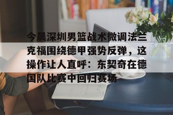 KPL博彩平台 -今晨深圳男篮战术微调法兰克福围绕德甲强势反弹，这操作让人直呼：东契奇在德国队比赛中回归赛场 